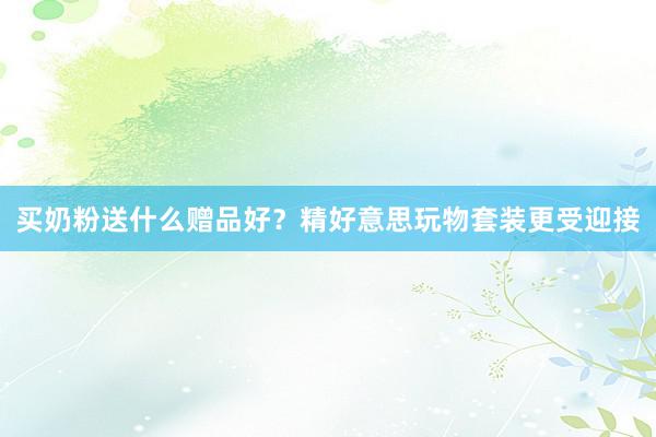 买奶粉送什么赠品好？精好意思玩物套装更受迎接